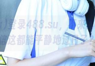 登录488.su，不来真的不敢相信这都能平静地过日子？