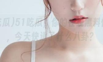 51吃瓜，你的在线黑料快递员，今天快递了什么八卦？