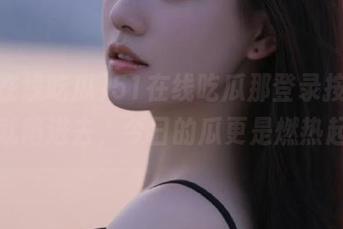 51在线吃瓜那登录按钮，一按就陷进去，今日的瓜更是燃热起来！