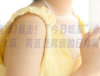暴击！“今日吃瓜”永久更新的大瓜，简直是离谱的日常啊。