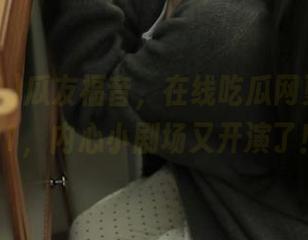 瓜友福音，在线吃瓜网更新黑料91，内心小剧场又开演了！