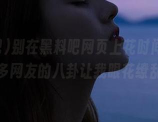 别在黑料吧网页上花时间了，太多网友的八卦让我眼花缭乱