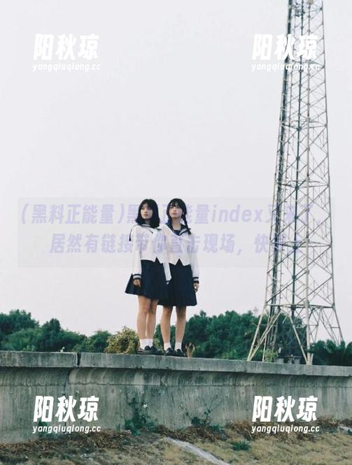 黑料正能量index又来了，居然有链接带你直击现场，快跟上